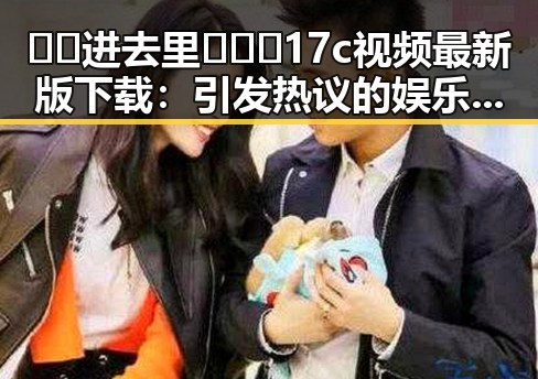 🔞🍌进去里❌❌❌17c视频最新版下载：引发热议的娱乐圈真实瞬间