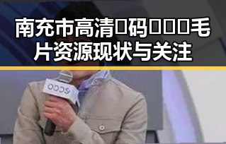 南充市高清🈚码🔞❌♋毛片资源现状与关注