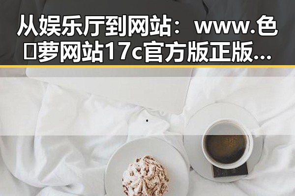 从娱乐厅到网站：www.色😍萝网站17c官方版正版下载的发展与反差