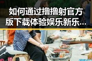 如何通过撸撸射官方版下载体验娱乐新乐趣 —— 平凉市用户首选指南