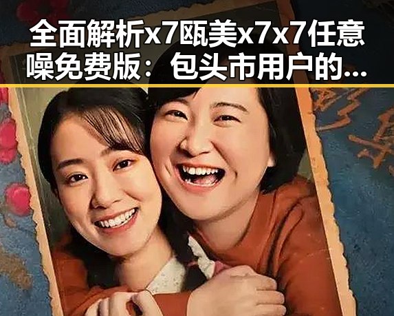 全面解析x7瓯美x7x7任意噪免费版：包头市用户的最佳选择