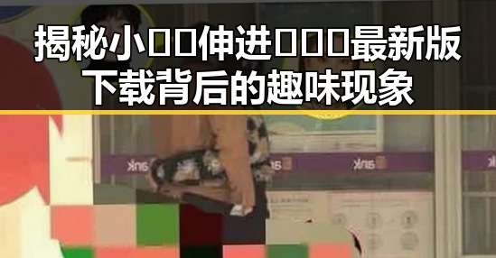 揭秘小🐔🐔伸进🈲🔞🔞最新版下载背后的趣味现象
