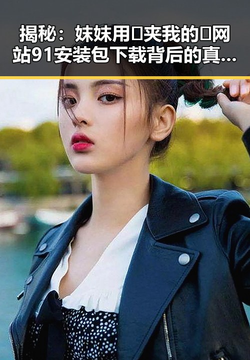揭秘:妺妺用🐻夹我的🍌网站91安装包下载背后的真实情况