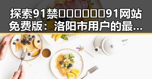 探索91禁🍆🍑🔞❌❌❌91网站免费版:洛阳市用户的最新体验