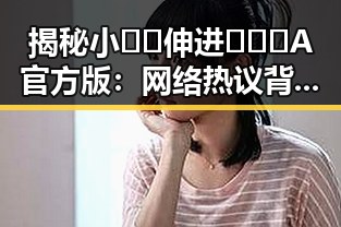 揭秘小🐔🐔伸进🈲🔞🔞A官方版：网络热议背后的真相与影响