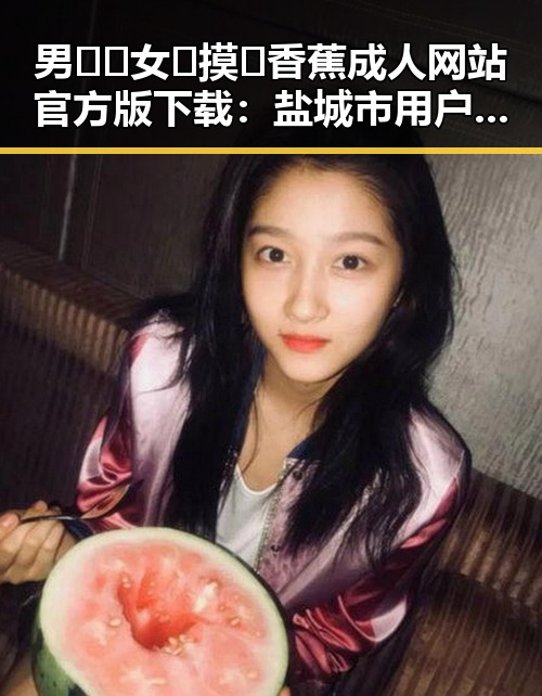 男🍌❌女🍑摸🐻香蕉成人网站官方版下载：盐城市用户的最新体验指南