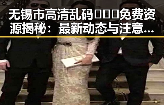 无锡市高清乱码🔞❌♋免费资源揭秘：最新动态与注意事项