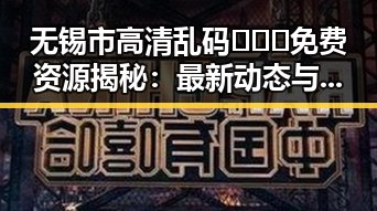 无锡市高清乱码🔞❌♋免费资源揭秘:最新动态与注意事项