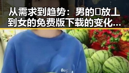 从需求到趋势:男的🈚放丄到女的免费版下载的变化与发展