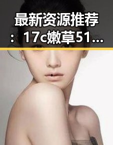 最新资源推荐：17c嫩草51久久91嫩草漫画最新版下载，让你一睹为快