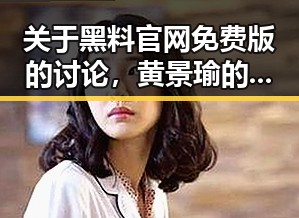 关于黑料 官网免费版的讨论，黄景瑜的最新动态引发关注