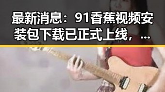 最新消息：91香蕉视频安装包下载已正式上线，轻松畅享高清内容