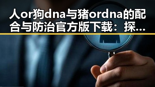 人or狗dna与猪ordna的配合与防治官方版下载：探索现代基因检测的前沿应用