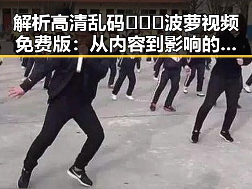 解析高清乱码🔞❌♋波萝视频免费版：从内容到影响的多重反思