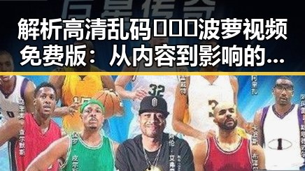 解析高清乱码🔞❌♋波萝视频免费版:从内容到影响的多重反思
