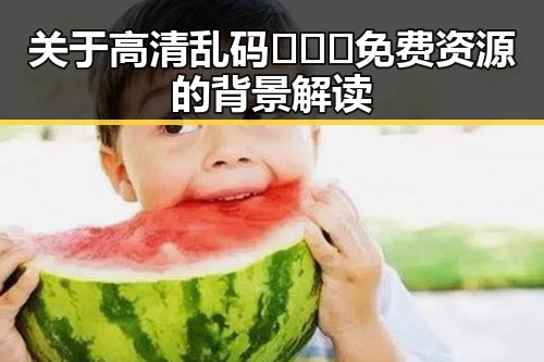 关于高清乱码🔞❌♋免费资源的背景解读