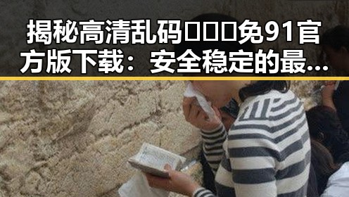 揭秘高清乱码🔞❌♋免91官方版下载：安全稳定的最新资源指南