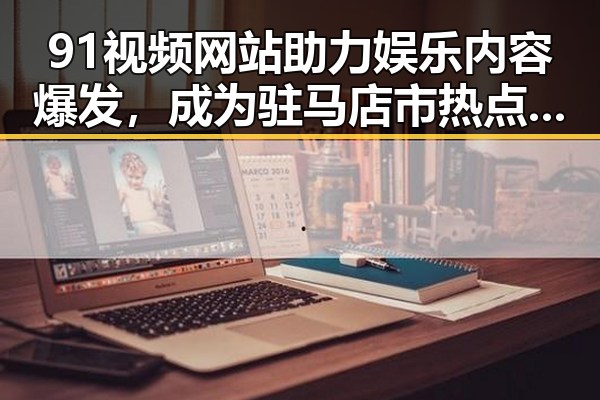 91视频网站助力娱乐内容爆发,成为驻马店市热点新宠