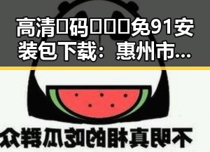 高清🈚码🔞❌♋免91安装包下载：惠州市最新资源指南