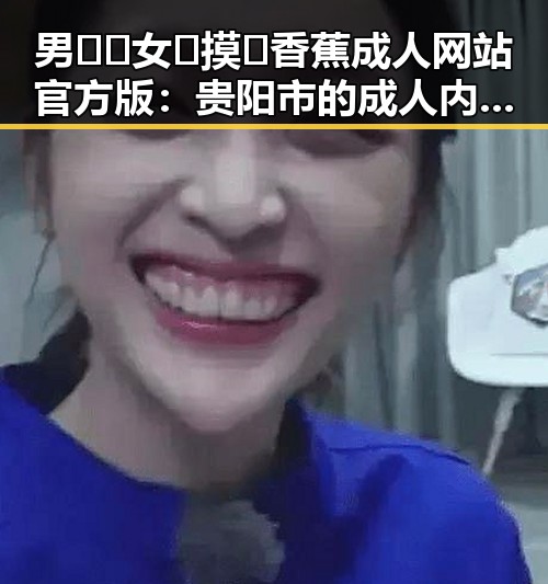 男🍌❌女🍑摸🐻香蕉成人网站官方版:贵阳市的成人内容新体验