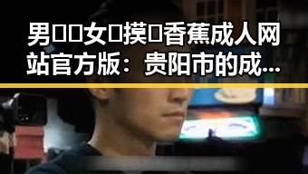 男🍌❌女🍑摸🐻香蕉成人网站官方版:贵阳市的成人内容新体验