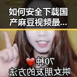 如何安全下载国产麻豆视频最新版下载？轻松体验高清内容
