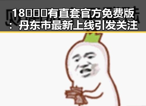 18❌❌❌有直套官方免费版：丹东市最新上线引发关注