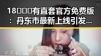 18❌❌❌有直套官方免费版:丹东市最新上线引发关注