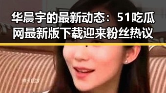 华晨宇的最新动态：51吃瓜网最新版下载迎来粉丝热议