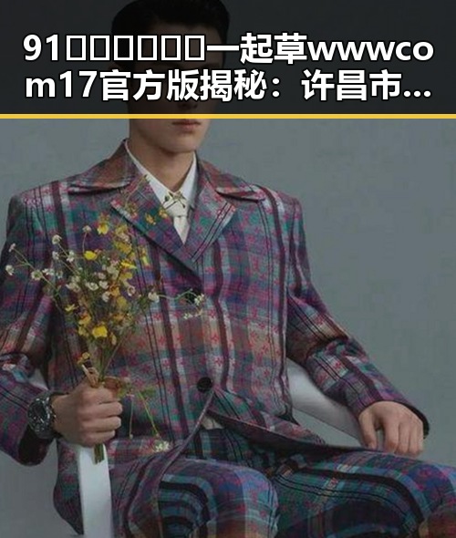 91🍆🍑🔞❌❌❌一起草wwwcom17官方版揭秘：许昌市新热点引发热议