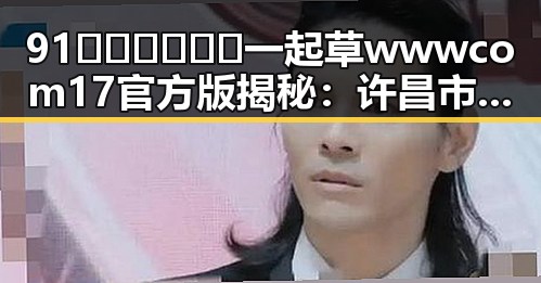 91🍆🍑🔞❌❌❌一起草wwwcom17官方版揭秘:许昌市新热点引发热议