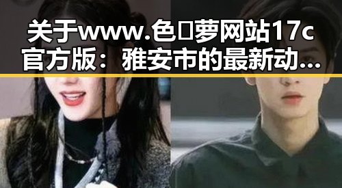 关于www.色😍萝网站17c官方版：雅安市的最新动态与评价