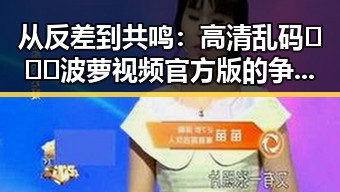 从反差到共鸣:高清乱码🔞❌♋波萝视频官方版的争议与现状