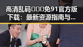 高清乱码🔞❌♋免91官方版下载:最新资源指南与现状分析