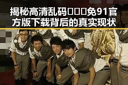 揭秘高清乱码🔞❌♋免91官方版下载背后的真实现状