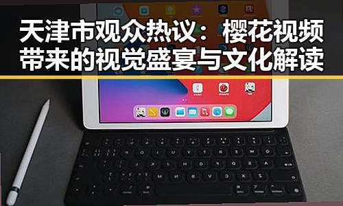 天津市观众热议:樱花视频带来的视觉盛宴与文化解读