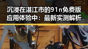 沉浸在湛江市的91n免费版应用体验中:最新实测解析