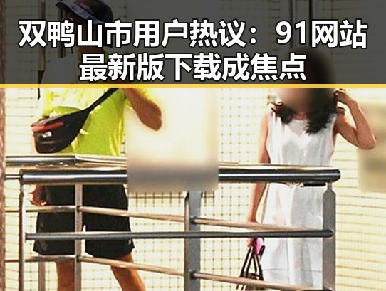双鸭山市用户热议：91网站最新版下载成焦点