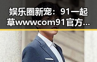 娱乐圈新宠：91 一起草wwwcom91官方版引领潮流