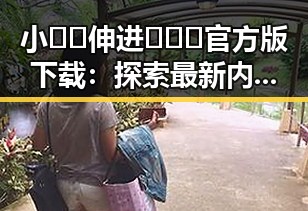 小🐔🐔伸进🈲🔞🔞官方版下载：探索最新内容与安全指南