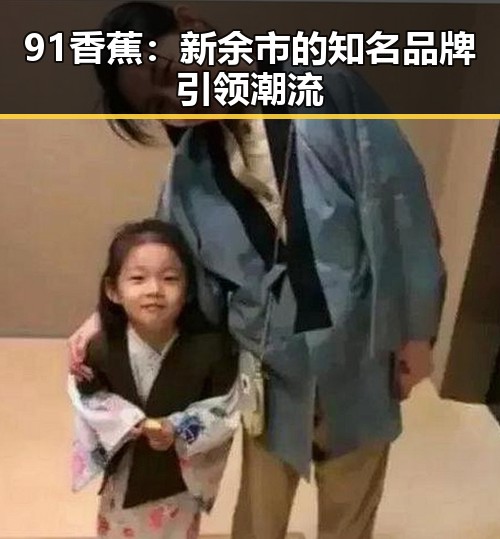 91香蕉：新余市的知名品牌引领潮流