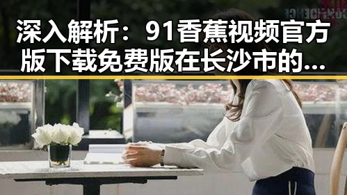 深入解析:91香蕉视频官方版下载免费版在长沙市的应用与发展
