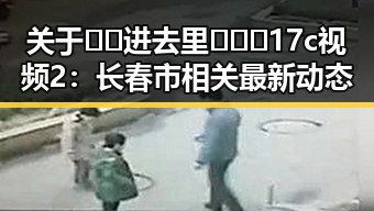 关于🔞🍌进去里❌❌❌17c视频2：长春市相关最新动态