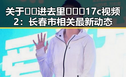 关于🔞🍌进去里❌❌❌17c视频2:长春市相关最新动态