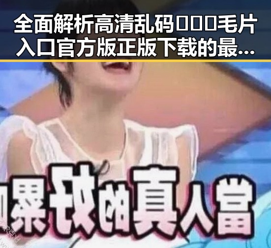 全面解析高清乱码🔞❌♋毛片入口官方版正版下载的最新动态