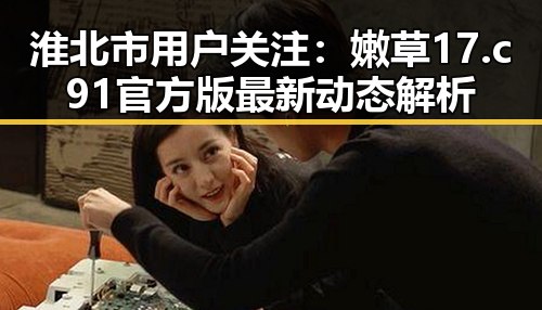 淮北市用户关注：嫩草17.c 91官方版最新动态解析