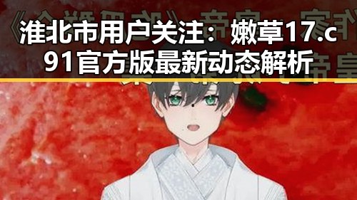 淮北市用户关注:嫩草17.c 91官方版最新动态解析