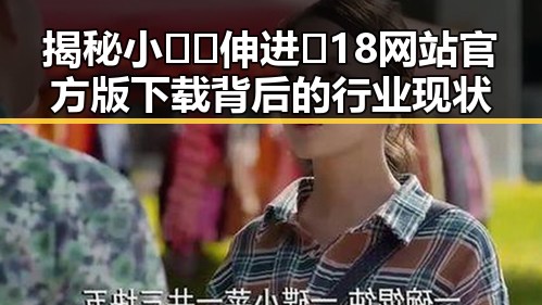 揭秘小🐔🐔伸进🈲18网站官方版下载背后的行业现状