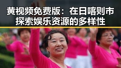 黄视频免费版：在日喀则市探索娱乐资源的多样性