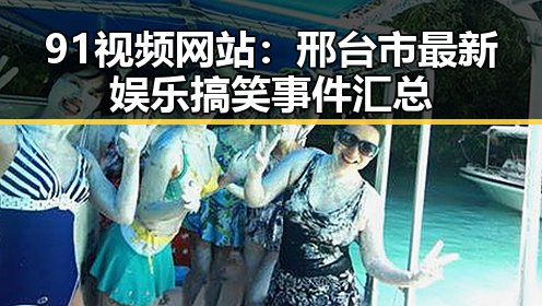 91视频网站：邢台市最新娱乐搞笑事件汇总